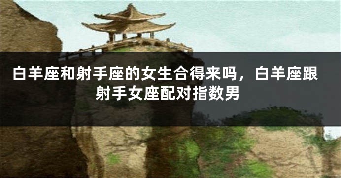 白羊座和射手座的女生合得来吗，白羊座跟射手女座配对指数男