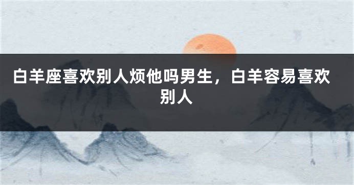 白羊座喜欢别人烦他吗男生，白羊容易喜欢别人