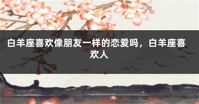 白羊座喜欢像朋友一样的恋爱吗，白羊座喜欢人