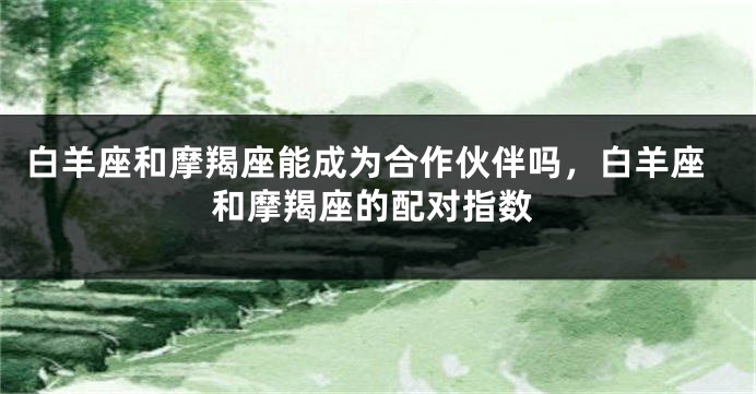 白羊座和摩羯座能成为合作伙伴吗，白羊座和摩羯座的配对指数
