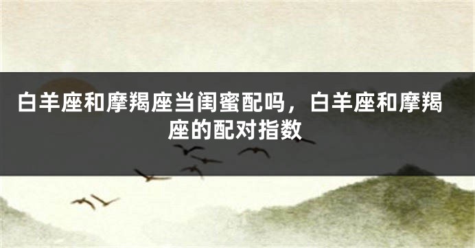 白羊座和摩羯座当闺蜜配吗，白羊座和摩羯座的配对指数