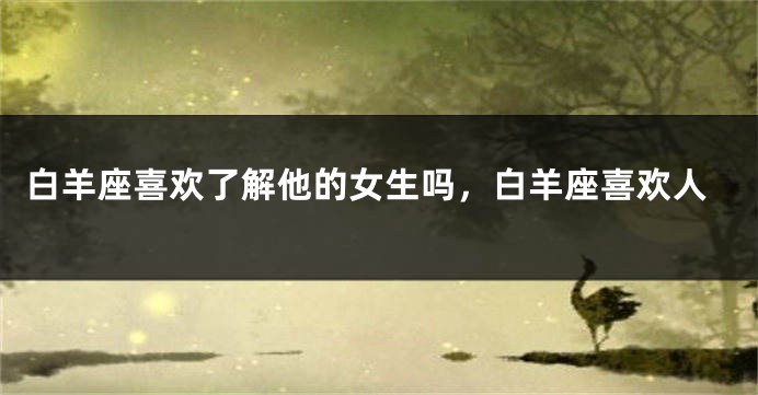 白羊座喜欢了解他的女生吗，白羊座喜欢人