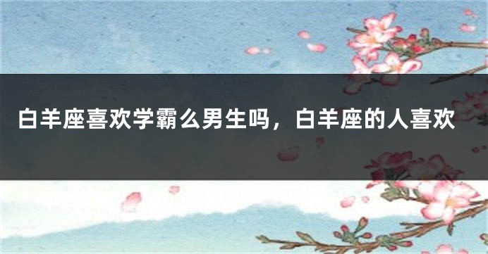 白羊座喜欢学霸么男生吗，白羊座的人喜欢