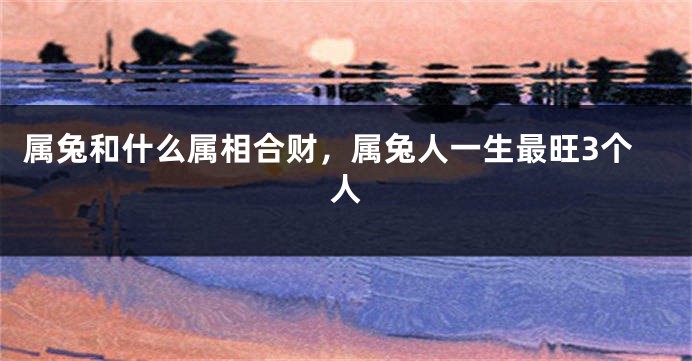 属兔和什么属相合财，属兔人一生最旺3个人
