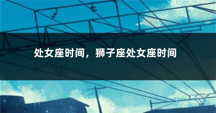 处女座时间，狮子座处女座时间