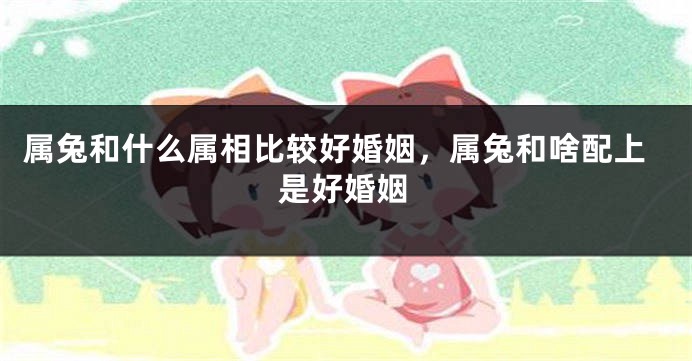 属兔和什么属相比较好婚姻，属兔和啥配上是好婚姻