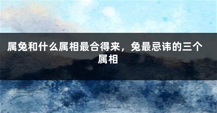 属兔和什么属相最合得来，兔最忌讳的三个属相