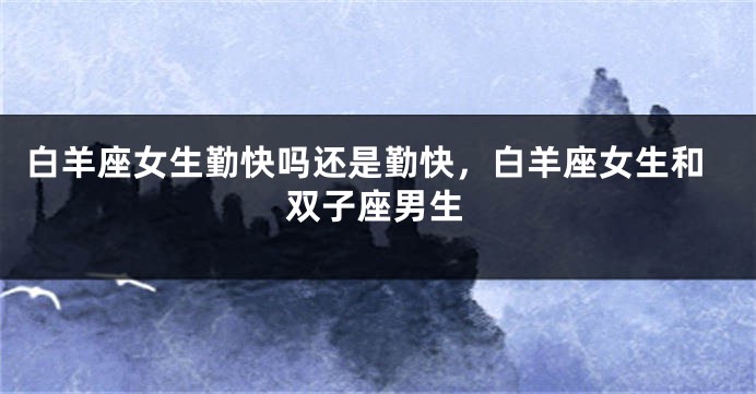 白羊座女生勤快吗还是勤快，白羊座女生和双子座男生
