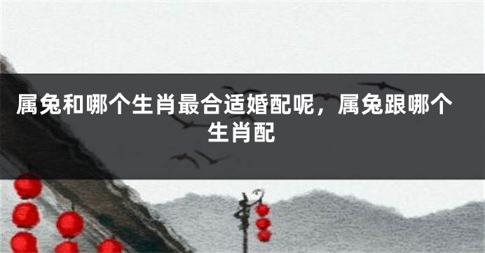 属兔和哪个生肖最合适婚配呢，属兔跟哪个生肖配
