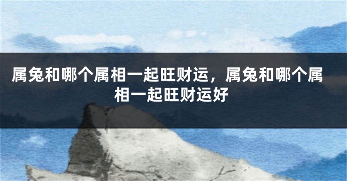 属兔和哪个属相一起旺财运，属兔和哪个属相一起旺财运好