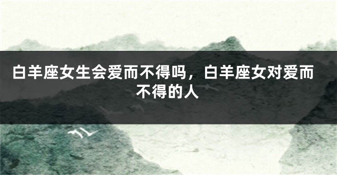白羊座女生会爱而不得吗，白羊座女对爱而不得的人