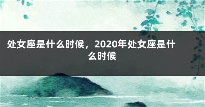 处女座是什么时候，2020年处女座是什么时候