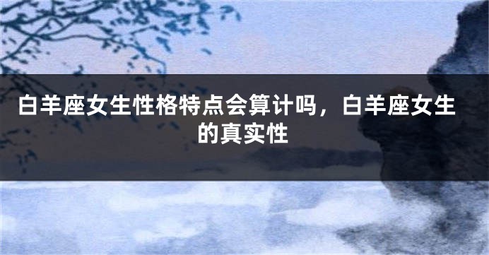 白羊座女生性格特点会算计吗，白羊座女生的真实性