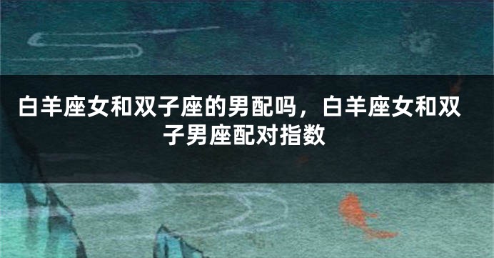 白羊座女和双子座的男配吗，白羊座女和双子男座配对指数