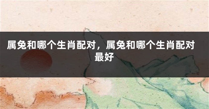 属兔和哪个生肖配对，属兔和哪个生肖配对最好
