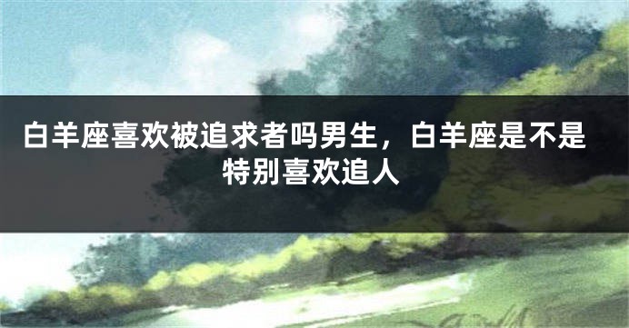 白羊座喜欢被追求者吗男生，白羊座是不是特别喜欢追人