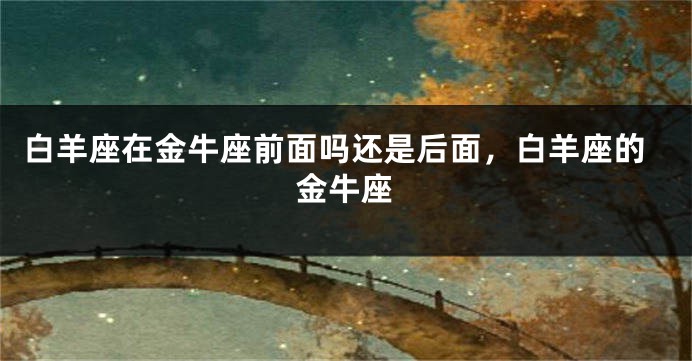 白羊座在金牛座前面吗还是后面，白羊座的金牛座