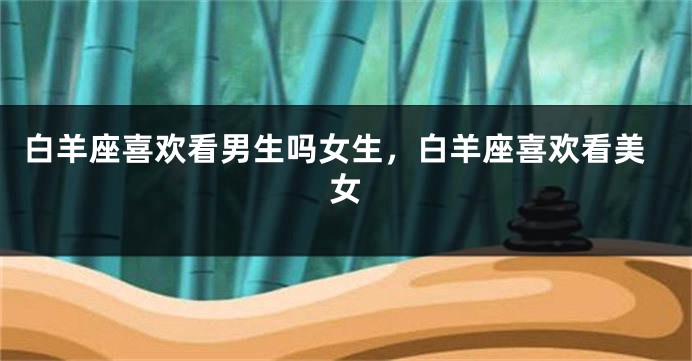 白羊座喜欢看男生吗女生，白羊座喜欢看美女