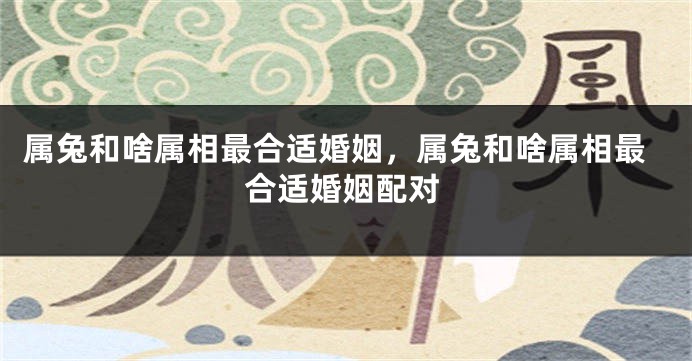属兔和啥属相最合适婚姻，属兔和啥属相最合适婚姻配对