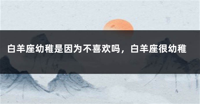 白羊座幼稚是因为不喜欢吗，白羊座很幼稚