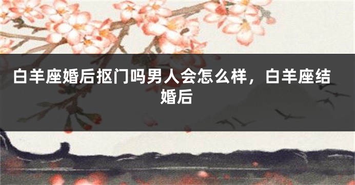 白羊座婚后抠门吗男人会怎么样，白羊座结婚后