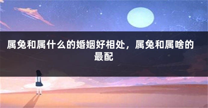 属兔和属什么的婚姻好相处，属兔和属啥的最配