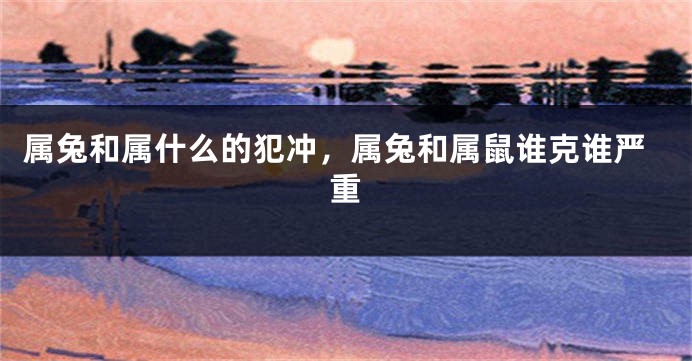 属兔和属什么的犯冲，属兔和属鼠谁克谁严重