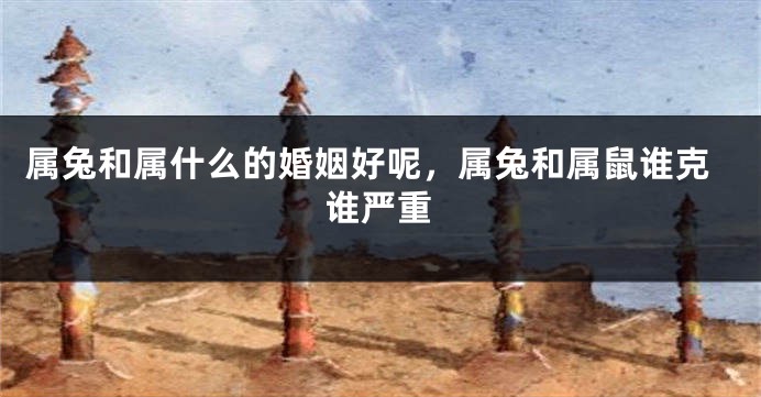 属兔和属什么的婚姻好呢，属兔和属鼠谁克谁严重