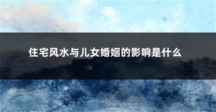 住宅风水与儿女婚姻的影响是什么