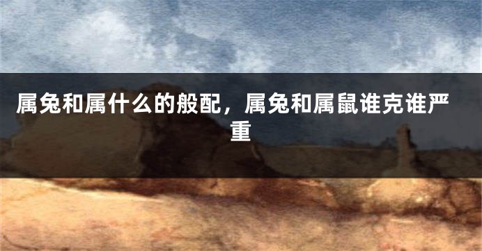 属兔和属什么的般配，属兔和属鼠谁克谁严重