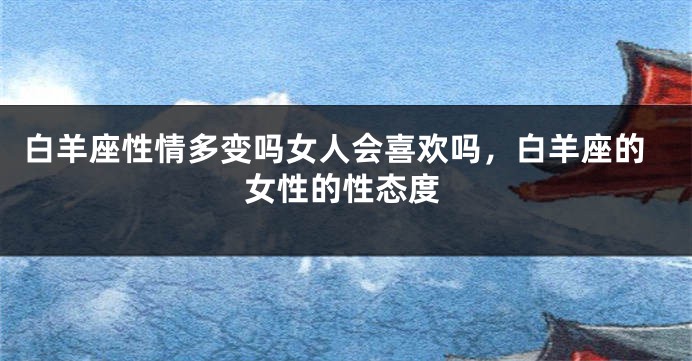 白羊座性情多变吗女人会喜欢吗，白羊座的女性的性态度