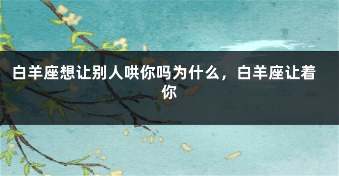白羊座想让别人哄你吗为什么，白羊座让着你