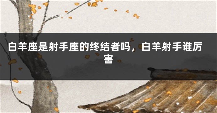 白羊座是射手座的终结者吗，白羊射手谁厉害