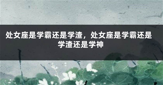 处女座是学霸还是学渣，处女座是学霸还是学渣还是学神