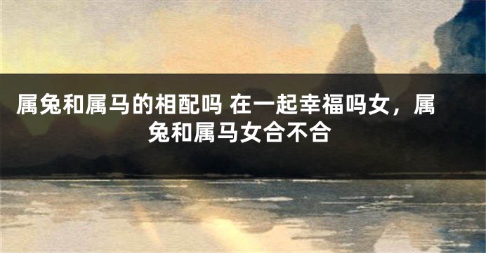 属兔和属马的相配吗 在一起幸福吗女，属兔和属马女合不合