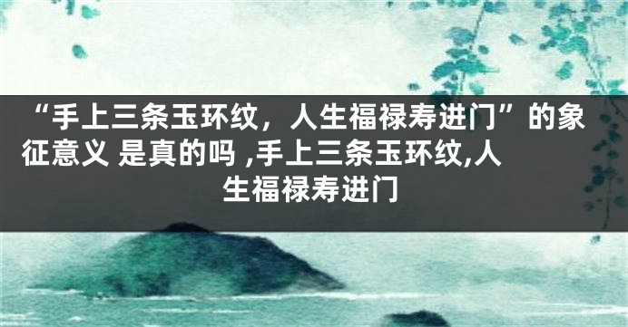 “手上三条玉环纹，人生福禄寿进门”的象征意义 是真的吗 ,手上三条玉环纹,人生福禄寿进门