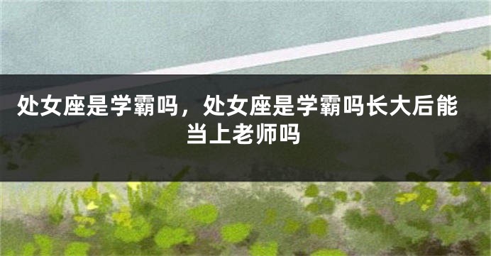 处女座是学霸吗，处女座是学霸吗长大后能当上老师吗