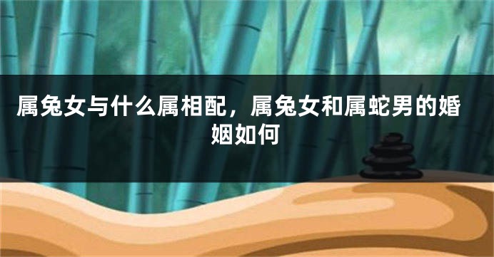 属兔女与什么属相配，属兔女和属蛇男的婚姻如何