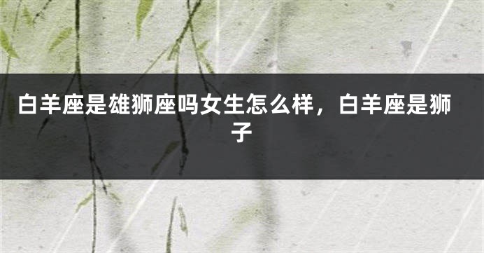 白羊座是雄狮座吗女生怎么样，白羊座是狮子