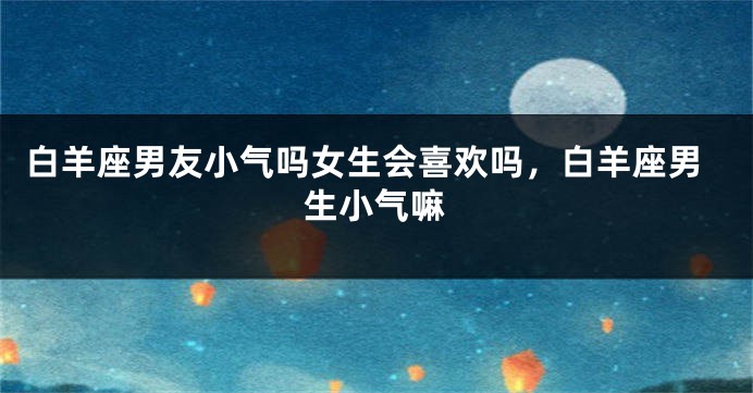 白羊座男友小气吗女生会喜欢吗，白羊座男生小气嘛