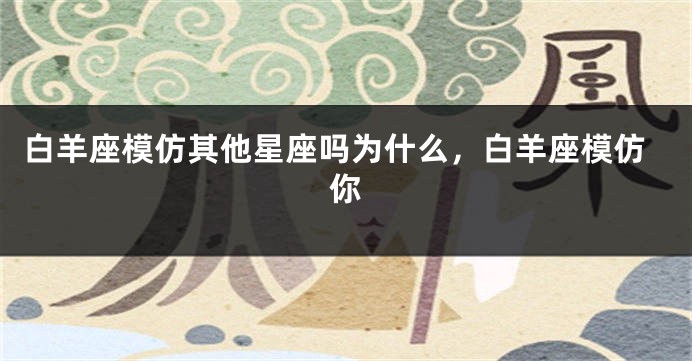 白羊座模仿其他星座吗为什么，白羊座模仿你