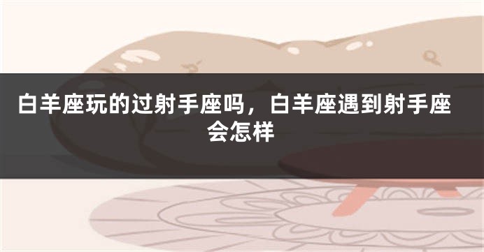 白羊座玩的过射手座吗，白羊座遇到射手座会怎样