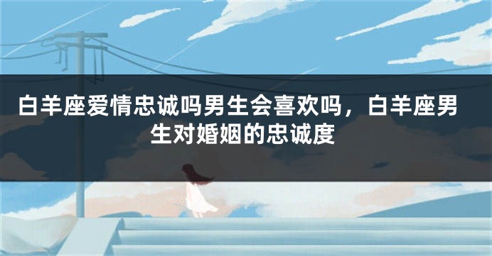 白羊座爱情忠诚吗男生会喜欢吗，白羊座男生对婚姻的忠诚度