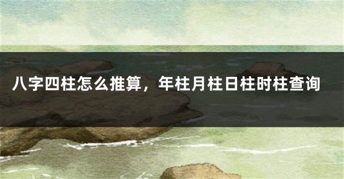 八字四柱怎么推算，年柱月柱日柱时柱查询