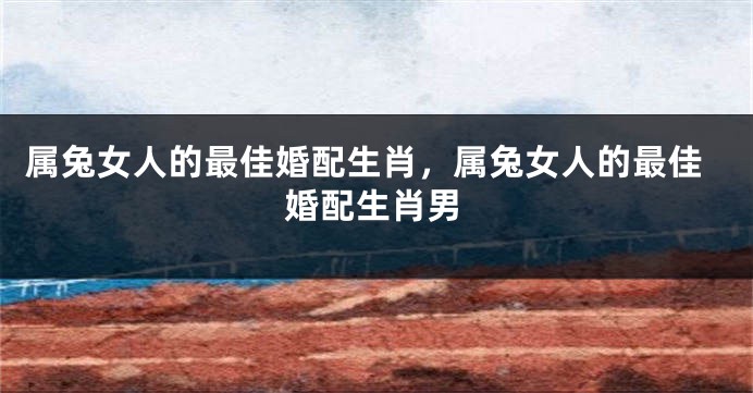 属兔女人的最佳婚配生肖，属兔女人的最佳婚配生肖男