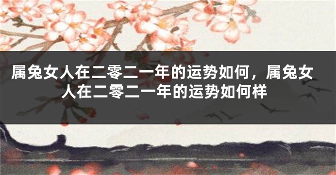 属兔女人在二零二一年的运势如何，属兔女人在二零二一年的运势如何样