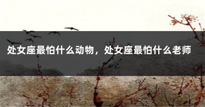 处女座最怕什么动物，处女座最怕什么老师