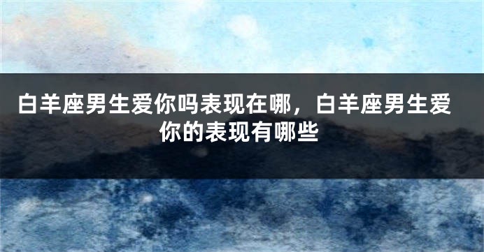 白羊座男生爱你吗表现在哪，白羊座男生爱你的表现有哪些