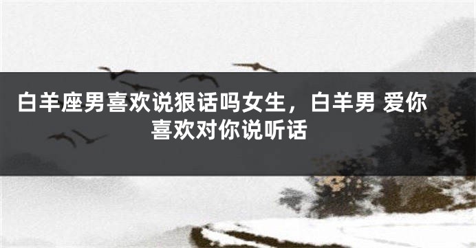 白羊座男喜欢说狠话吗女生，白羊男 爱你 喜欢对你说听话