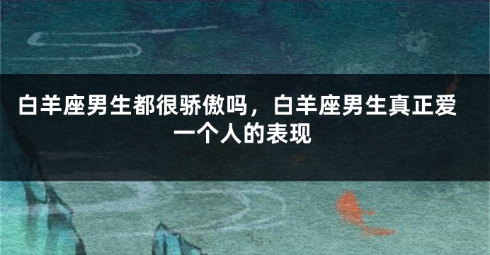 白羊座男生都很骄傲吗，白羊座男生真正爱一个人的表现